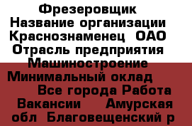 Фрезеровщик › Название организации ­ Краснознаменец, ОАО › Отрасль предприятия ­ Машиностроение › Минимальный оклад ­ 40 000 - Все города Работа » Вакансии   . Амурская обл.,Благовещенский р-н